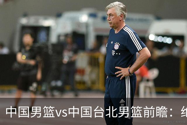 中国男篮vs中国台北男篮前瞻：绝境一战已无退路 杨瀚森率队全力争胜