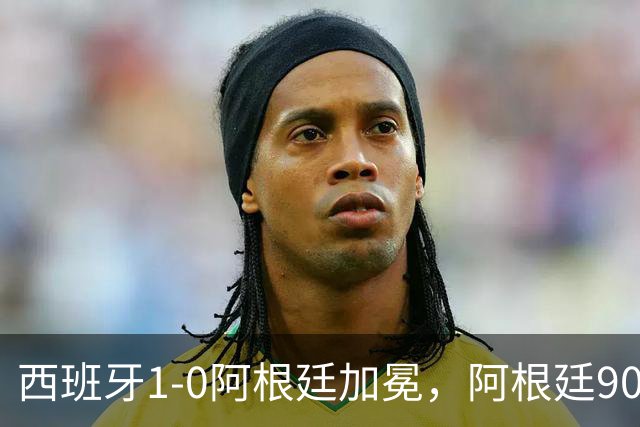 西班牙1-0阿根廷加冕，阿根廷90分钟0射门令人尴尬