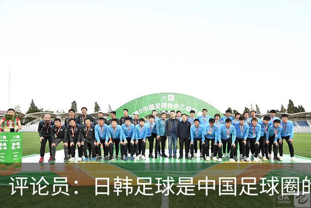 评论员：日韩足球是中国足球圈的一面照妖镜，照出联赛荒废之妖