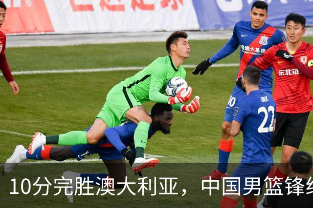 10分完胜澳大利亚，中国男篮锋线爆发，王俊杰23+6 赵继伟盘活全队