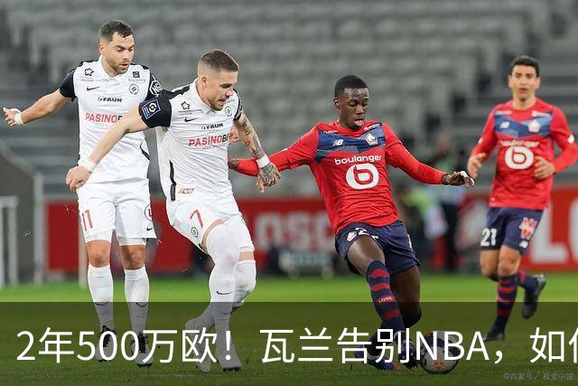 2年500万欧！瓦兰告别NBA，如何评价他的14年生涯？