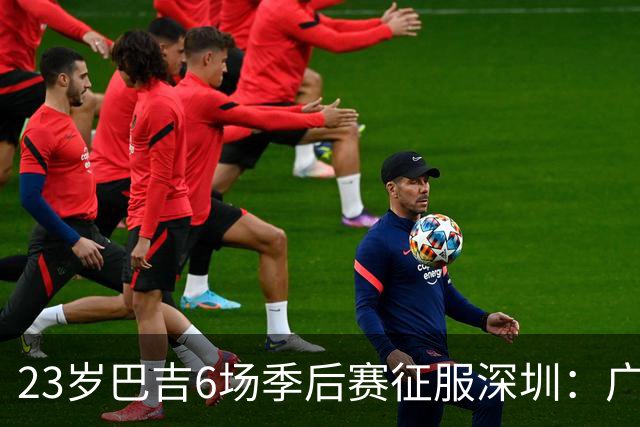 23岁巴吉6场季后赛征服深圳：广东一夏天白等了